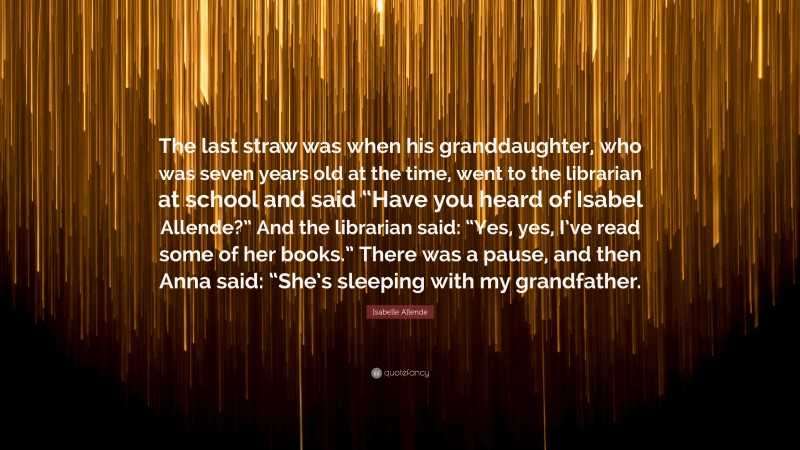 Isabelle Allende Quote: “The last straw was when his granddaughter, who was seven years old at the time, went to the librarian at school and said “Have you heard of Isabel Allende?” And the librarian said: “Yes, yes, I’ve read some of her books.” There was a pause, and then Anna said: “She’s sleeping with my grandfather.”