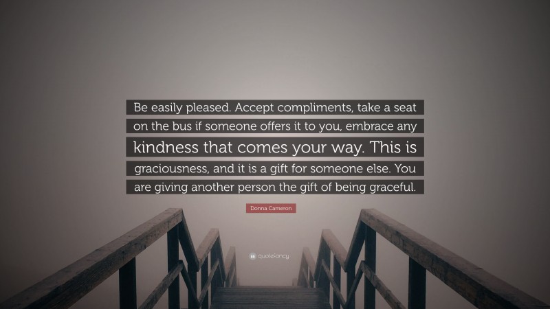 Donna Cameron Quote: “Be easily pleased. Accept compliments, take a seat on the bus if someone offers it to you, embrace any kindness that comes your way. This is graciousness, and it is a gift for someone else. You are giving another person the gift of being graceful.”