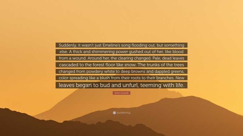 Kristen Ciccarelli Quote: “Suddenly, it wasn’t just Emeline’s song flooding out, but something else. A thick and shimmering power gushed out of her, like blood from a wound. Around her, the clearing changed. Pale, dead leaves cascaded to the forest floor like snow. The trunks of the trees changed from powdery white to deep browns and dappled greens, color spreading like a blush from their roots to their branches. New leaves began to bud and unfurl, teeming with life.”