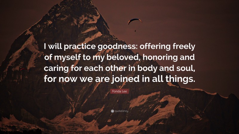 Fonda Lee Quote: “I will practice goodness: offering freely of myself to my beloved, honoring and caring for each other in body and soul, for now we are joined in all things.”