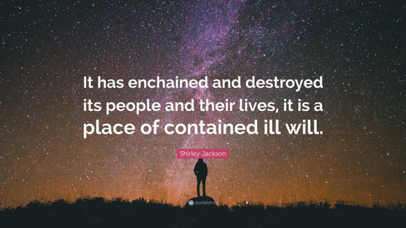 Shirley Jackson Quote: “It has enchained and destroyed its people and their lives, it is a place of contained ill will.”