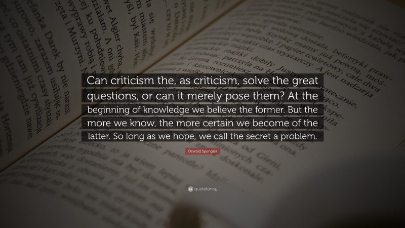 Oswald Spengler Quote: “Can criticism the, as criticism, solve the great questions, or can it merely pose them? At the beginning of knowledge we believe the former. But the more we know, the more certain we become of the latter. So long as we hope, we call the secret a problem.”