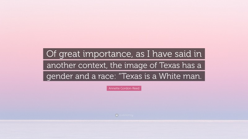 Annette Gordon-Reed Quote: “Of great importance, as I have said in another context, the image of Texas has a gender and a race: “Texas is a White man.”