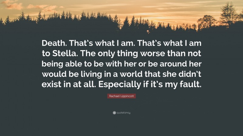 Rachael Lippincott Quote: “Death. That’s what I am. That’s what I am to Stella. The only thing worse than not being able to be with her or be around her would be living in a world that she didn’t exist in at all. Especially if it’s my fault.”