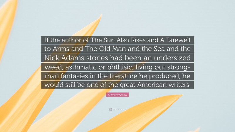 Anthony Burgess Quote: “If the author of The Sun Also Rises and A Farewell to Arms and The Old Man and the Sea and the Nick Adams stories had been an undersized weed, asthmatic or phthisic, living out strong-man fantasies in the literature he produced, he would still be one of the great American writers.”