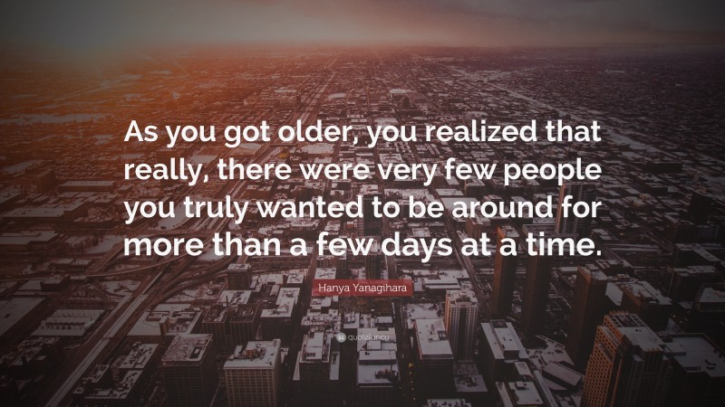 Hanya Yanagihara Quote: “As you got older, you realized that really, there were very few people you truly wanted to be around for more than a few days at a time.”