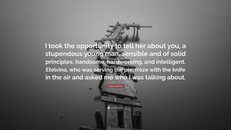 Isabel Allende Quote: “I took the opportunity to tell her about you, a stupendous young man, sensible and of solid principles, handsome, hardworking, and intelligent. Etelvina, who was serving the pie, froze with the knife in the air and asked me who I was talking about.”