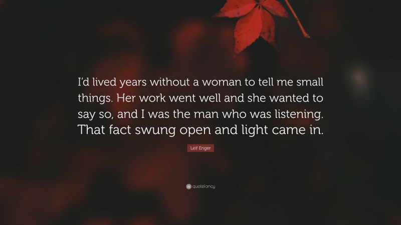 Leif Enger Quote: “I’d lived years without a woman to tell me small things. Her work went well and she wanted to say so, and I was the man who was listening. That fact swung open and light came in.”