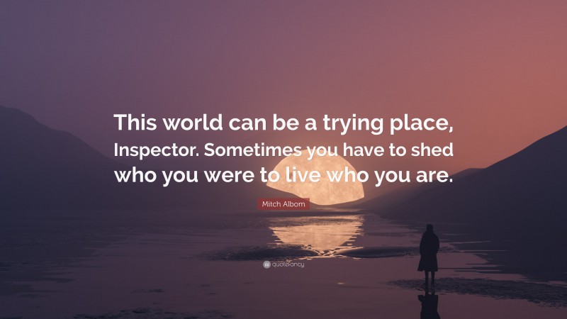 Mitch Albom Quote: “This world can be a trying place, Inspector. Sometimes you have to shed who you were to live who you are.”