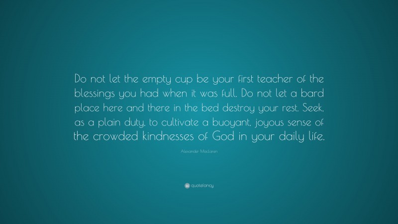 Alexander MacLaren Quote: “Do not let the empty cup be your first teacher of the blessings you had when it was full. Do not let a bard place here and there in the bed destroy your rest. Seek, as a plain duty, to cultivate a buoyant, joyous sense of the crowded kindnesses of God in your daily life.”