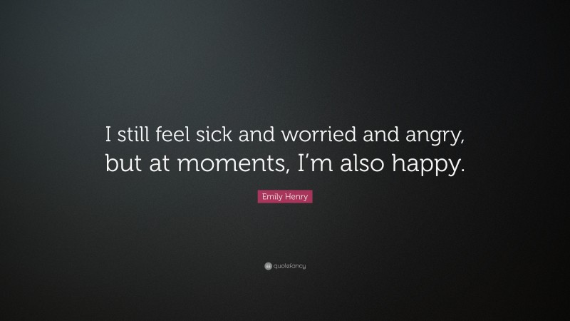 Emily Henry Quote: “I still feel sick and worried and angry, but at moments, I’m also happy.”