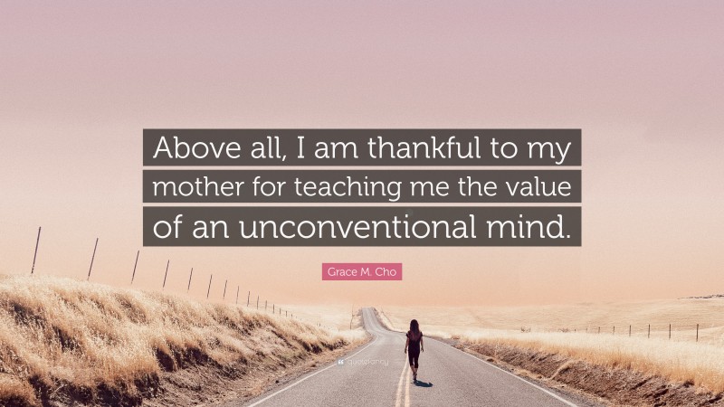 Grace M. Cho Quote: “Above all, I am thankful to my mother for teaching me the value of an unconventional mind.”