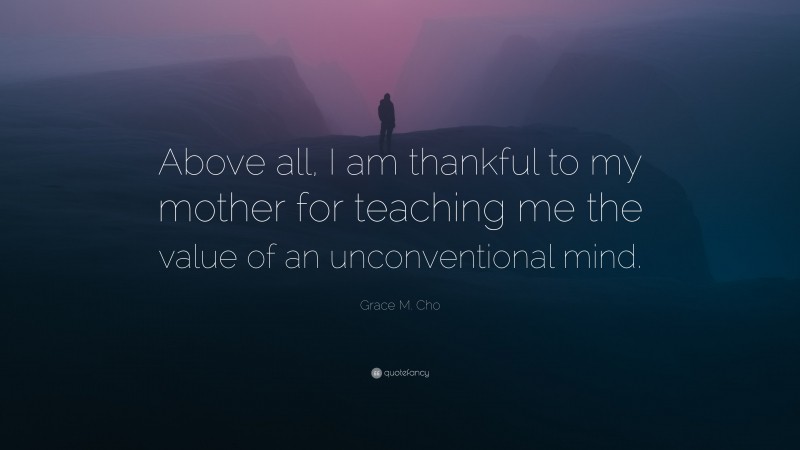 Grace M. Cho Quote: “Above all, I am thankful to my mother for teaching me the value of an unconventional mind.”