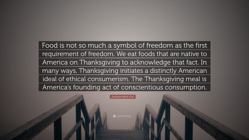 Jonathan Safran Foer Quote: “Food is not so much a symbol of freedom as the first requirement of freedom. We eat foods that are native to America on Thanksgiving to acknowledge that fact. In many ways, Thanksgiving initiates a distinctly American ideal of ethical consumerism. The Thanksgiving meal is America’s founding act of conscientious consumption.”