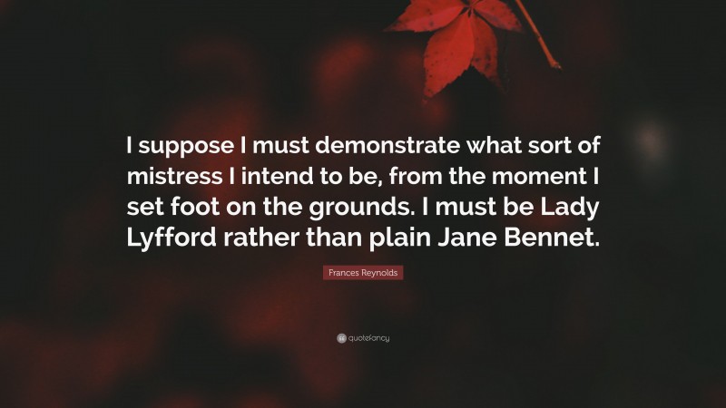 Frances Reynolds Quote: “I suppose I must demonstrate what sort of mistress I intend to be, from the moment I set foot on the grounds. I must be Lady Lyfford rather than plain Jane Bennet.”