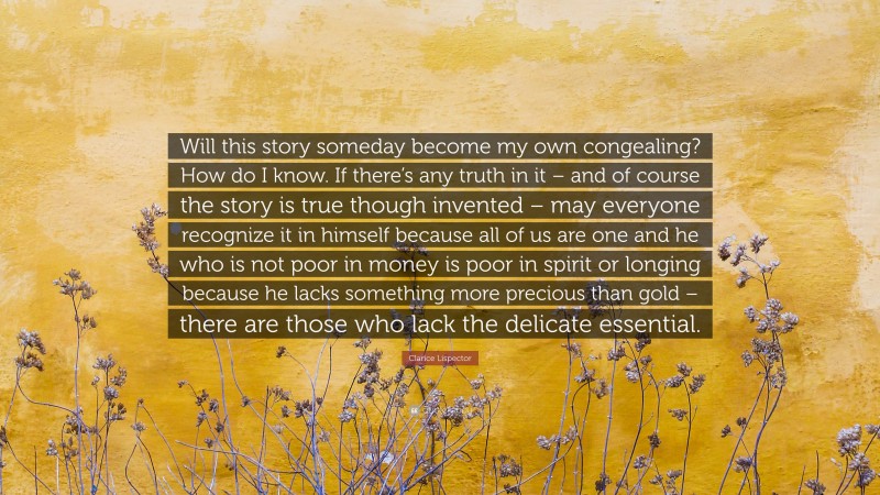 Clarice Lispector Quote: “Will this story someday become my own congealing? How do I know. If there’s any truth in it – and of course the story is true though invented – may everyone recognize it in himself because all of us are one and he who is not poor in money is poor in spirit or longing because he lacks something more precious than gold – there are those who lack the delicate essential.”