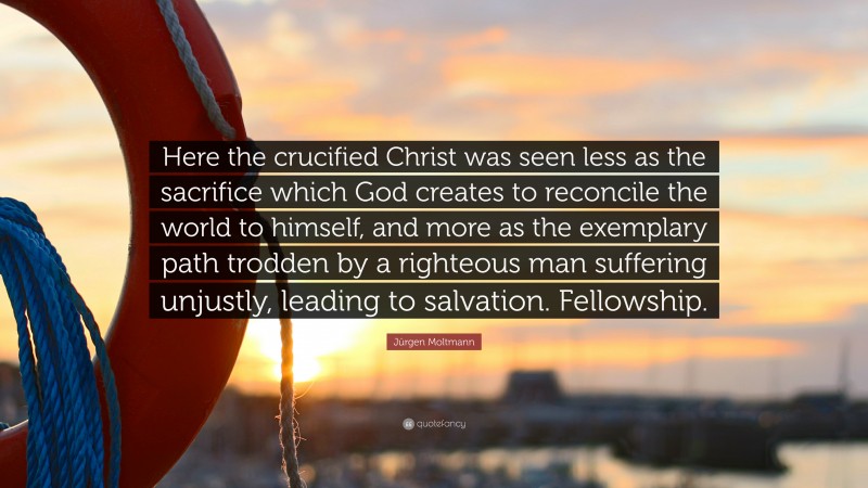 Jürgen Moltmann Quote: “Here the crucified Christ was seen less as the sacrifice which God creates to reconcile the world to himself, and more as the exemplary path trodden by a righteous man suffering unjustly, leading to salvation. Fellowship.”