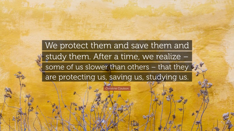 Christine Coulson Quote: “We protect them and save them and study them. After a time, we realize – some of us slower than others – that they are protecting us, saving us, studying us.”