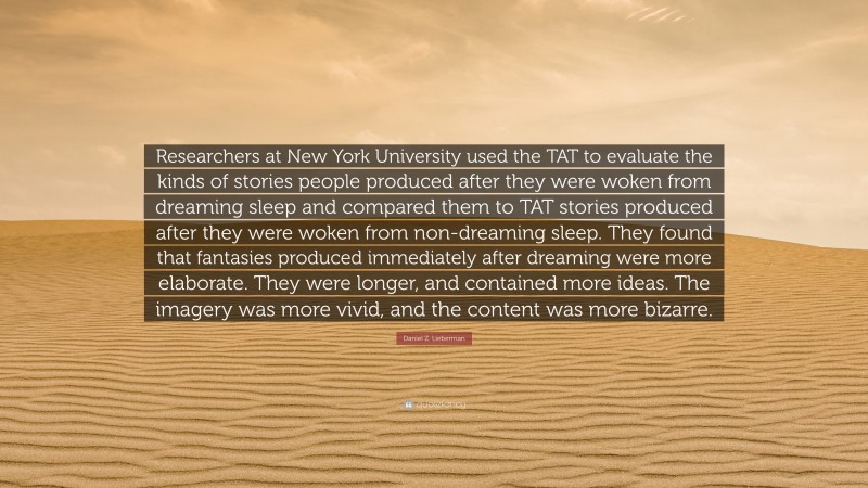 Daniel Z. Lieberman Quote: “Researchers at New York University used the TAT to evaluate the kinds of stories people produced after they were woken from dreaming sleep and compared them to TAT stories produced after they were woken from non-dreaming sleep. They found that fantasies produced immediately after dreaming were more elaborate. They were longer, and contained more ideas. The imagery was more vivid, and the content was more bizarre.”