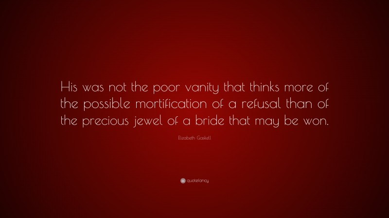 Elizabeth Gaskell Quote: “His was not the poor vanity that thinks more of the possible mortification of a refusal than of the precious jewel of a bride that may be won.”