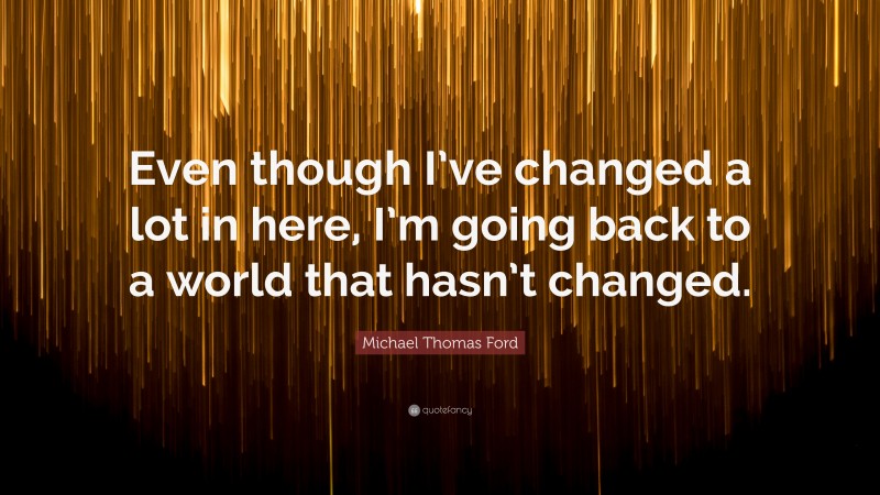 Michael Thomas Ford Quote: “Even though I’ve changed a lot in here, I’m going back to a world that hasn’t changed.”