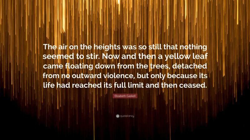 Elizabeth Gaskell Quote: “The air on the heights was so still that nothing seemed to stir. Now and then a yellow leaf came floating down from the trees, detached from no outward violence, but only because its life had reached its full limit and then ceased.”