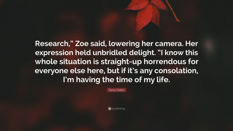 Darcy Coates Quote: “Research,” Zoe said, lowering her camera. Her expression held unbridled delight. “I know this whole situation is straight-up horrendous for everyone else here, but if it’s any consolation, I’m having the time of my life.”