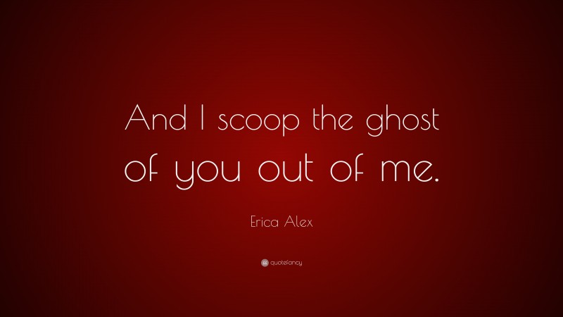 Erica Alex Quote: “And I scoop the ghost of you out of me.”
