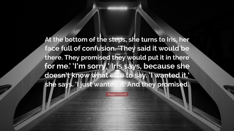 Maggie O'Farrell Quote: “At the bottom of the steps, she turns to Iris, her face full of confusion. ‘They said it would be there. They promised they would put it in there for me.’ ‘I’m sorry,’ Iris says, because she doesn’t know what else to say. ‘I wanted it,’ she says. ‘I just wanted it. And they promised.”