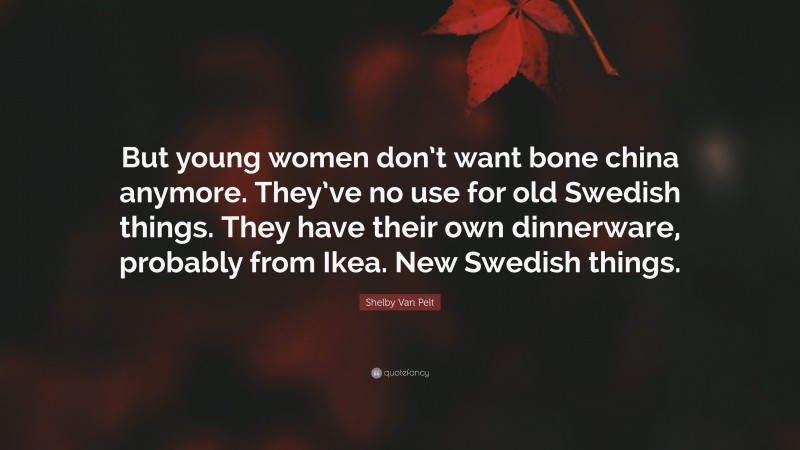 Shelby Van Pelt Quote: “But young women don’t want bone china anymore. They’ve no use for old Swedish things. They have their own dinnerware, probably from Ikea. New Swedish things.”