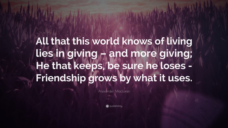 Alexander MacLaren Quote: “All that this world knows of living lies in giving – and more giving; He that keeps, be sure he loses -Friendship grows by what it uses.”