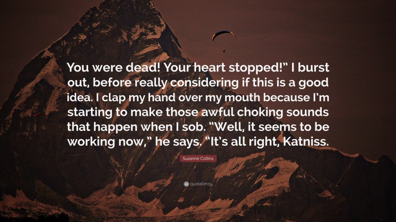 Suzanne Collins Quote: “You were dead! Your heart stopped!” I burst out, before really considering if this is a good idea. I clap my hand over my mouth because I’m starting to make those awful choking sounds that happen when I sob. “Well, it seems to be working now,” he says. “It’s all right, Katniss.”