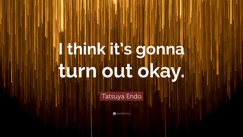 Tatsuya Endo Quote: “I think it’s gonna turn out okay.”