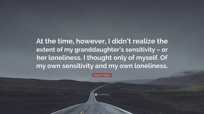 Diane B. Saxton Quote: “At the time, however, I didn’t realize the extent of my granddaughter’s sensitivity – or her loneliness. I thought only of myself. Of my own sensitivity and my own loneliness.”