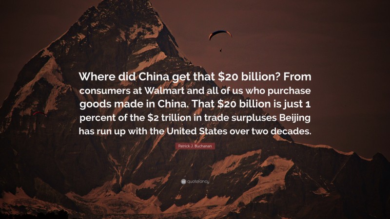 Patrick J. Buchanan Quote: “Where did China get that $20 billion? From consumers at Walmart and all of us who purchase goods made in China. That $20 billion is just 1 percent of the $2 trillion in trade surpluses Beijing has run up with the United States over two decades.”