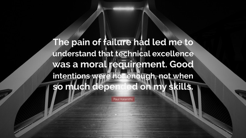 Paul Kalanithi Quote: “The pain of failure had led me to understand that technical excellence was a moral requirement. Good intentions were not enough, not when so much depended on my skills.”