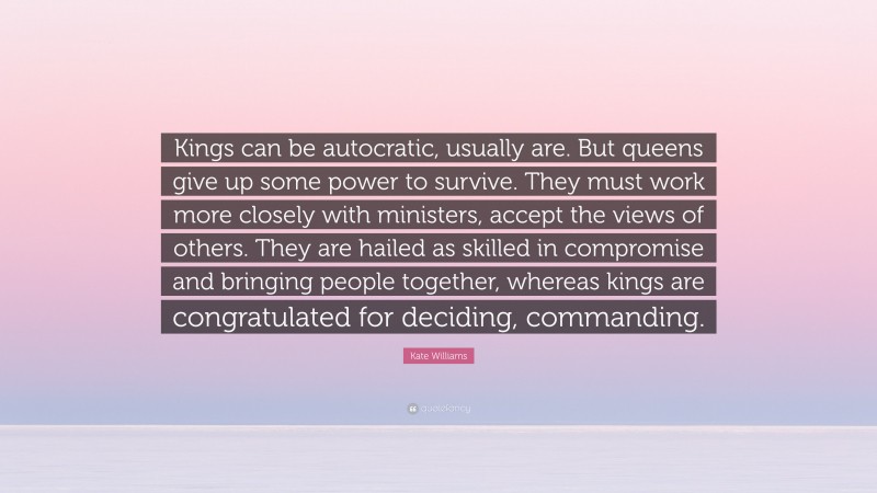 Kate Williams Quote: “Kings can be autocratic, usually are. But queens give up some power to survive. They must work more closely with ministers, accept the views of others. They are hailed as skilled in compromise and bringing people together, whereas kings are congratulated for deciding, commanding.”