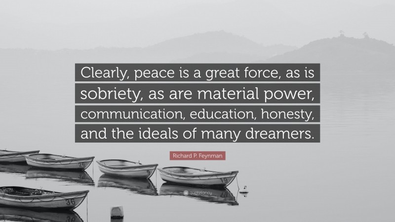 Richard P. Feynman Quote: “Clearly, peace is a great force, as is sobriety, as are material power, communication, education, honesty, and the ideals of many dreamers.”