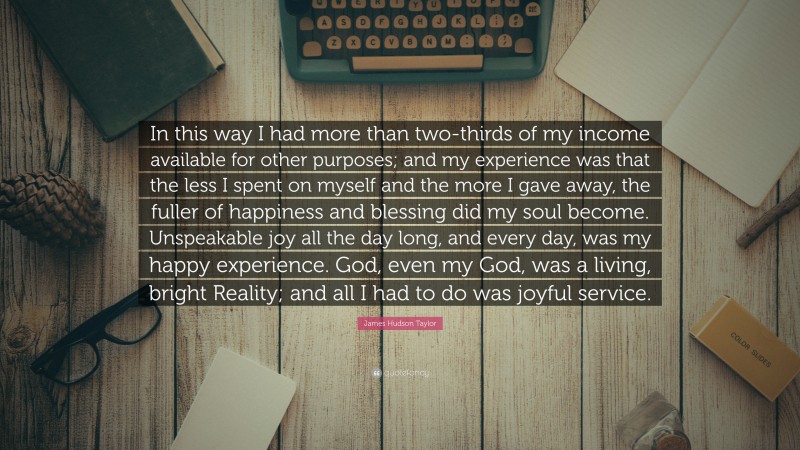 James Hudson Taylor Quote: “In this way I had more than two-thirds of my income available for other purposes; and my experience was that the less I spent on myself and the more I gave away, the fuller of happiness and blessing did my soul become. Unspeakable joy all the day long, and every day, was my happy experience. God, even my God, was a living, bright Reality; and all I had to do was joyful service.”