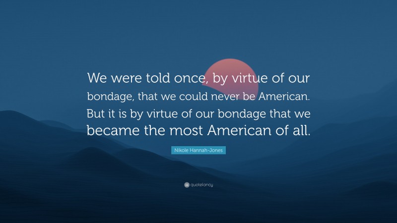 Nikole Hannah-Jones Quote: “We were told once, by virtue of our bondage, that we could never be American. But it is by virtue of our bondage that we became the most American of all.”