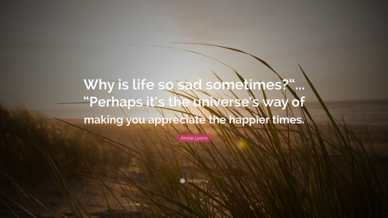Annie Lyons Quote: “Why is life so sad sometimes?“... “Perhaps it’s the universe’s way of making you appreciate the happier times.”