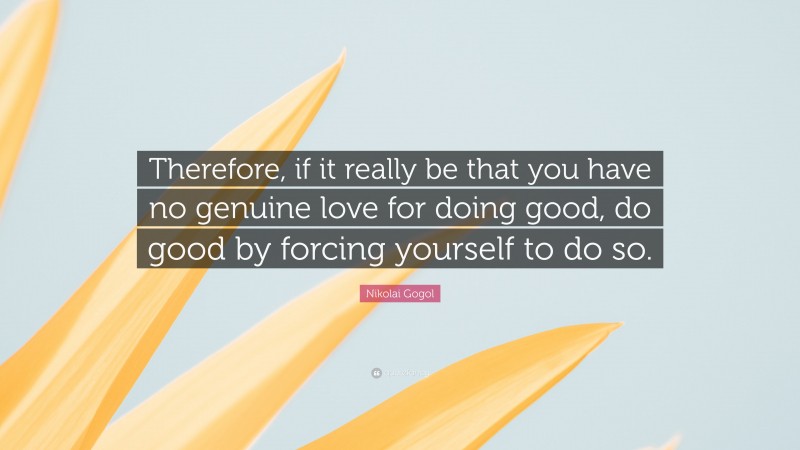 Nikolai Gogol Quote: “Therefore, if it really be that you have no genuine love for doing good, do good by forcing yourself to do so.”