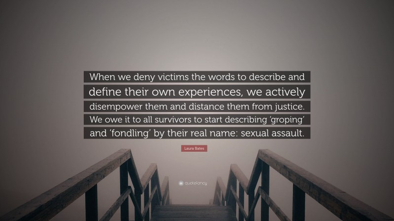 Laura Bates Quote: “When we deny victims the words to describe and define their own experiences, we actively disempower them and distance them from justice. We owe it to all survivors to start describing ‘groping’ and ‘fondling’ by their real name: sexual assault.”