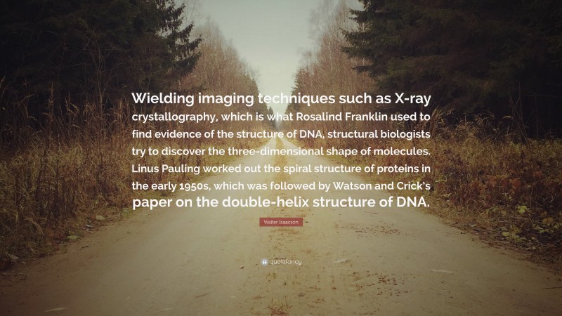 Walter Isaacson Quote: “Wielding imaging techniques such as X-ray crystallography, which is what Rosalind Franklin used to find evidence of the structure of DNA, structural biologists try to discover the three-dimensional shape of molecules. Linus Pauling worked out the spiral structure of proteins in the early 1950s, which was followed by Watson and Crick’s paper on the double-helix structure of DNA.”