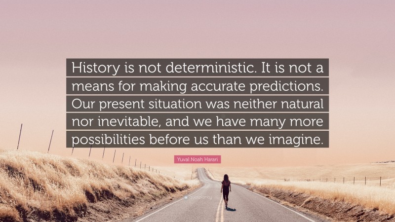 Yuval Noah Harari Quote: “History is not deterministic. It is not a means for making accurate predictions. Our present situation was neither natural nor inevitable, and we have many more possibilities before us than we imagine.”