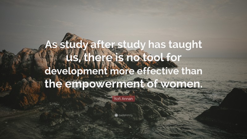 Kofi Annan Quote: “As study after study has taught us, there is no tool for development more effective than the empowerment of women.”