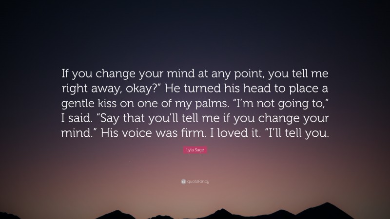 Lyla Sage Quote: “If you change your mind at any point, you tell me right away, okay?” He turned his head to place a gentle kiss on one of my palms. “I’m not going to,” I said. “Say that you’ll tell me if you change your mind.” His voice was firm. I loved it. “I’ll tell you.”
