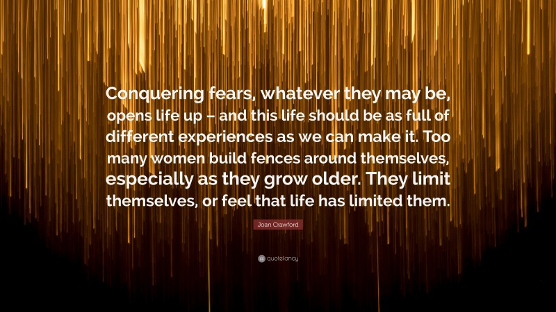 Joan Crawford Quote: “Conquering fears, whatever they may be, opens life up – and this life should be as full of different experiences as we can make it. Too many women build fences around themselves, especially as they grow older. They limit themselves, or feel that life has limited them.”