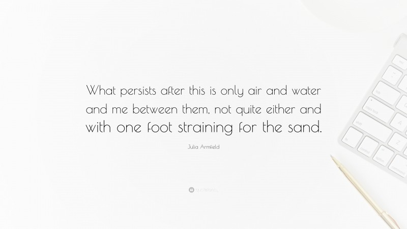 Julia Armfield Quote: “What persists after this is only air and water and me between them, not quite either and with one foot straining for the sand.”