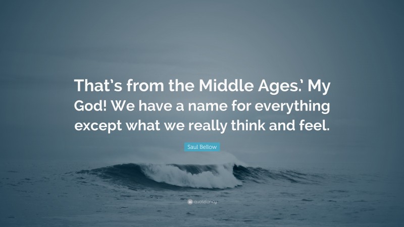 Saul Bellow Quote: “That’s from the Middle Ages.’ My God! We have a name for everything except what we really think and feel.”